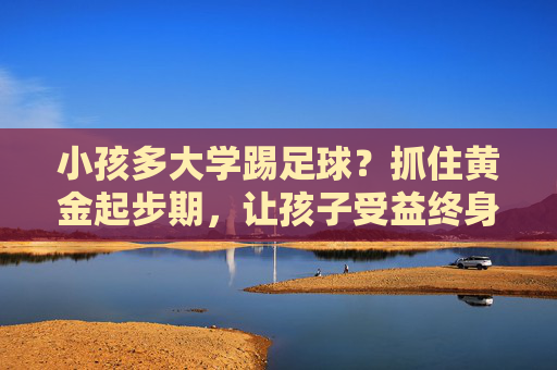 小孩多大学踢足球？抓住黄金起步期，让孩子受益终身