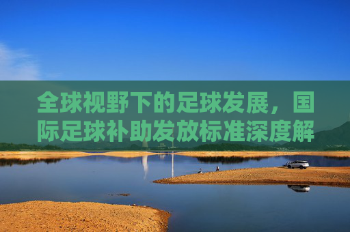 全球视野下的足球发展，国际足球补助发放标准深度解析