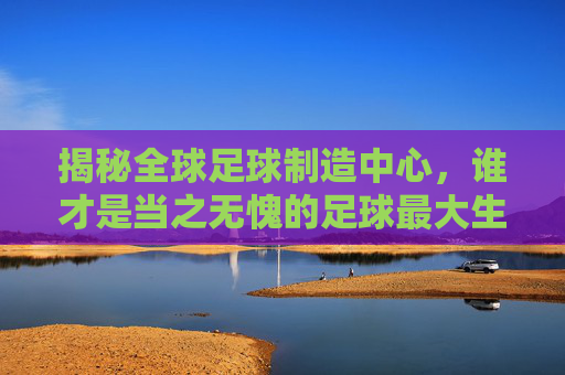 揭秘全球足球制造中心，谁才是当之无愧的足球最大生产国？