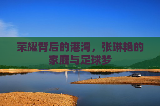 荣耀背后的港湾，张琳艳的家庭与足球梦