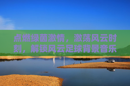 点燃绿茵激情，激荡风云时刻，解锁风云足球背景音乐素材的魔力