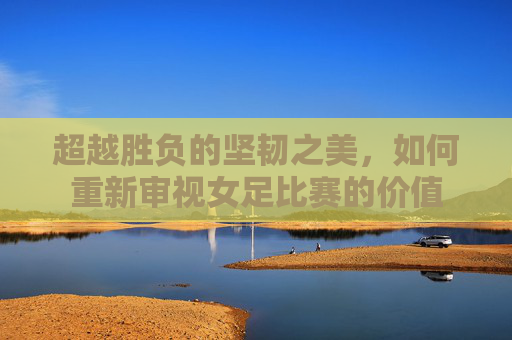 超越胜负的坚韧之美，如何重新审视女足比赛的价值