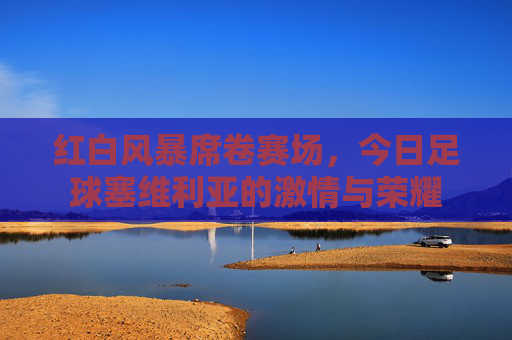 红白风暴席卷赛场，今日足球塞维利亚的激情与荣耀