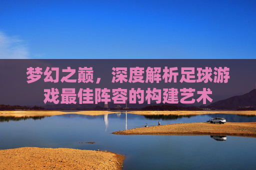 梦幻之巅，深度解析足球游戏最佳阵容的构建艺术