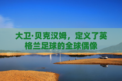 大卫·贝克汉姆，定义了英格兰足球的全球偶像