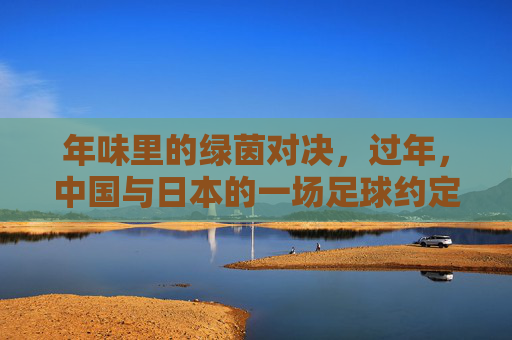 年味里的绿茵对决，过年，中国与日本的一场足球约定