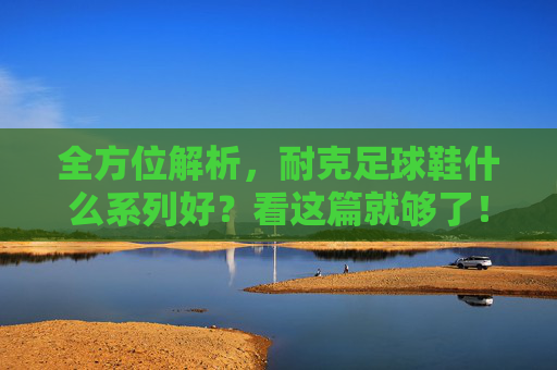 全方位解析，耐克足球鞋什么系列好？看这篇就够了！