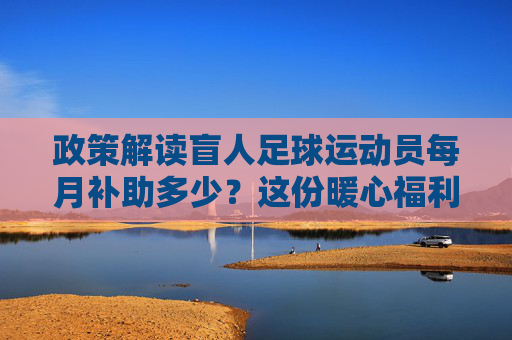政策解读盲人足球运动员每月补助多少？这份暖心福利请收好
