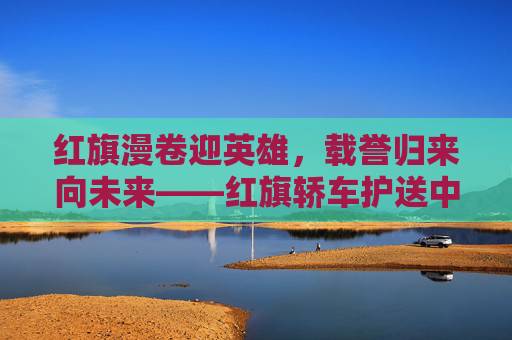 红旗漫卷迎英雄，载誉归来向未来——红旗轿车护送中国女足凯旋