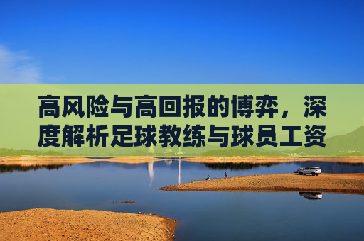 高风险与高回报的博弈，深度解析足球教练与球员工资的巨大鸿沟