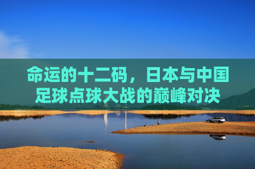 命运的十二码，日本与中国足球点球大战的巅峰对决