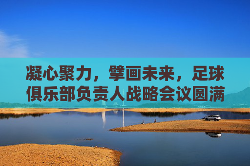 凝心聚力，擘画未来，足球俱乐部负责人战略会议圆满落幕