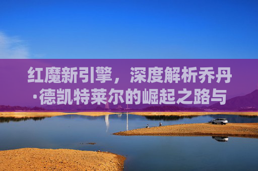 红魔新引擎，深度解析乔丹·德凯特莱尔的崛起之路与中场统治力