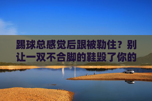 踢球总感觉后跟被勒住？别让一双不合脚的鞋毁了你的比赛！