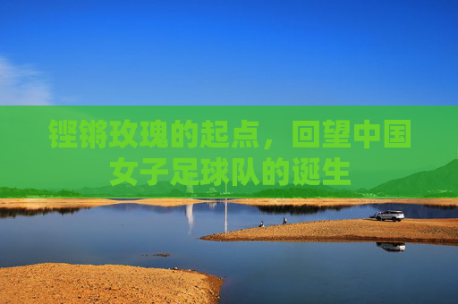 铿锵玫瑰的起点，回望中国女子足球队的诞生