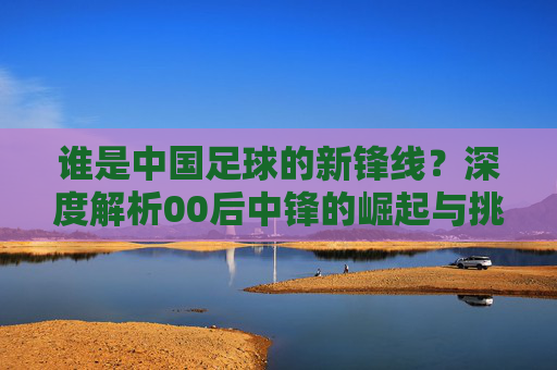 谁是中国足球的新锋线？深度解析00后中锋的崛起与挑战