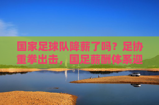 国家足球队降薪了吗？足协重拳出击，国足薪酬体系迎来重大调整