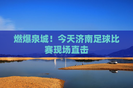 燃爆泉城！今天济南足球比赛现场直击