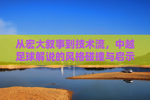 从宏大叙事到技术流，中越足球解说的风格碰撞与启示