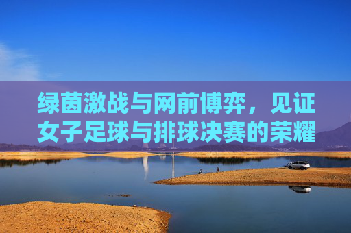 绿茵激战与网前博弈，见证女子足球与排球决赛的荣耀时刻