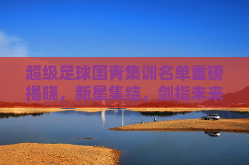 超级足球国青集训名单重磅揭晓，新星集结，剑指未来