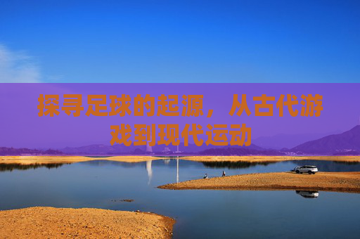 探寻足球的起源，从古代游戏到现代运动