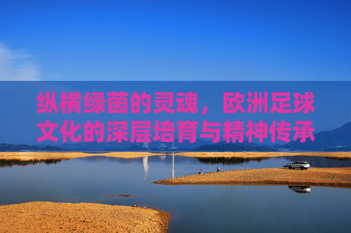 纵横绿茵的灵魂，欧洲足球文化的深层培育与精神传承