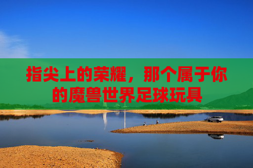 指尖上的荣耀，那个属于你的魔兽世界足球玩具