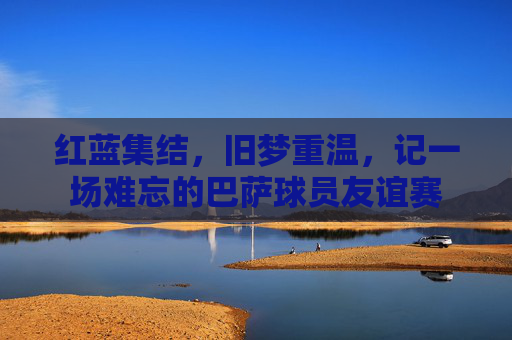 红蓝集结，旧梦重温，记一场难忘的巴萨球员友谊赛