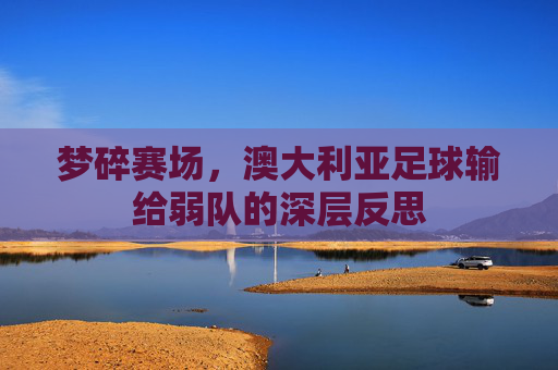 梦碎赛场，澳大利亚足球输给弱队的深层反思