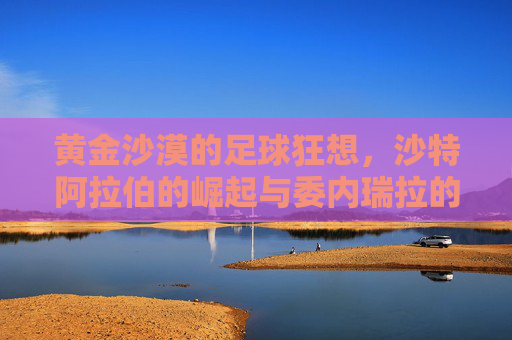 黄金沙漠的足球狂想，沙特阿拉伯的崛起与委内瑞拉的未竟之梦