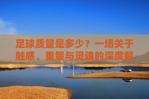 足球质量是多少？一场关于触感、重量与灵魂的深度解析