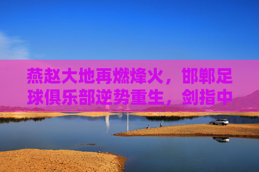 燕赵大地再燃烽火，邯郸足球俱乐部逆势重生，剑指中乙新征程