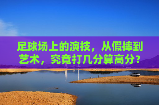 足球场上的演技，从假摔到艺术，究竟打几分算高分？