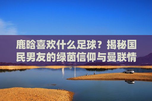 鹿晗喜欢什么足球？揭秘国民男友的绿茵信仰与曼联情结
