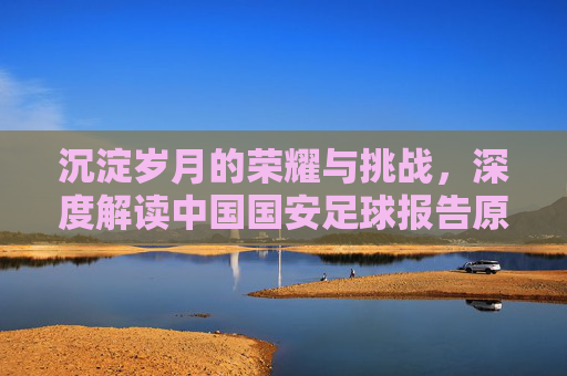 沉淀岁月的荣耀与挑战，深度解读中国国安足球报告原文