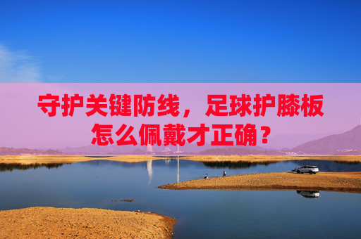 守护关键防线，足球护膝板怎么佩戴才正确？