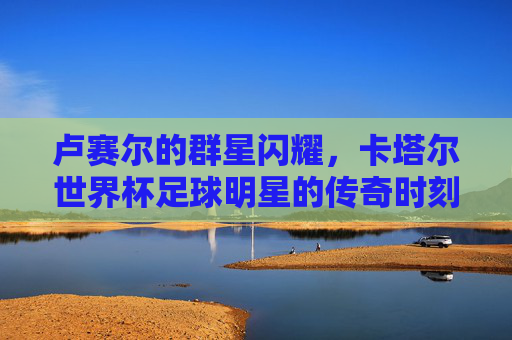 卢赛尔的群星闪耀，卡塔尔世界杯足球明星的传奇时刻