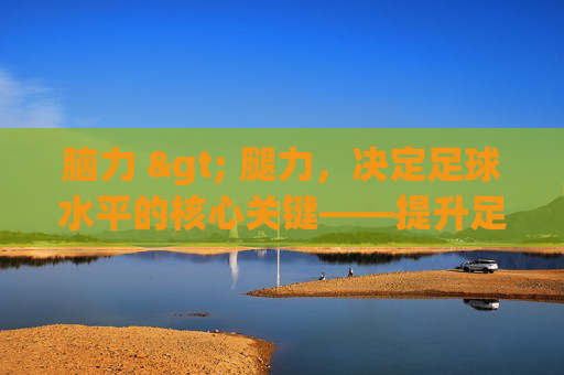 脑力 > 腿力，决定足球水平的核心关键——提升足球意识的实战指南