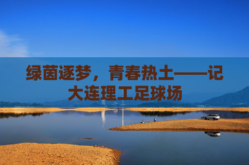 绿茵逐梦，青春热土——记大连理工足球场