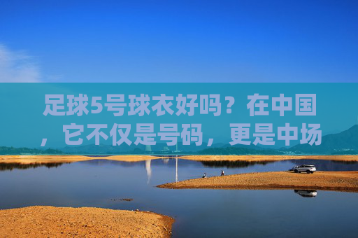 足球5号球衣好吗？在中国，它不仅是号码，更是中场的灵魂与脊梁