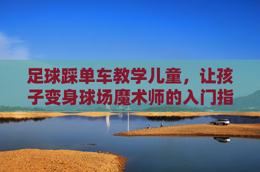 足球踩单车教学儿童，让孩子变身球场魔术师的入门指南