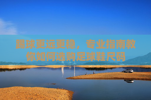 踢球更远更稳，专业指南教你如何选购足球鞋尺码