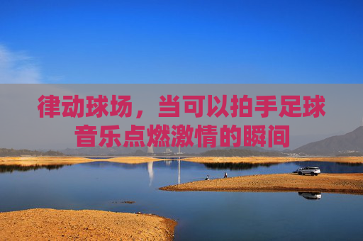 律动球场，当可以拍手足球音乐点燃激情的瞬间