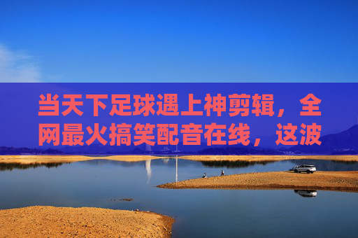 当天下足球遇上神剪辑，全网最火搞笑配音在线，这波操作太秀了！