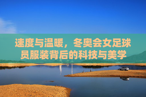 速度与温暖，冬奥会女足球员服装背后的科技与美学