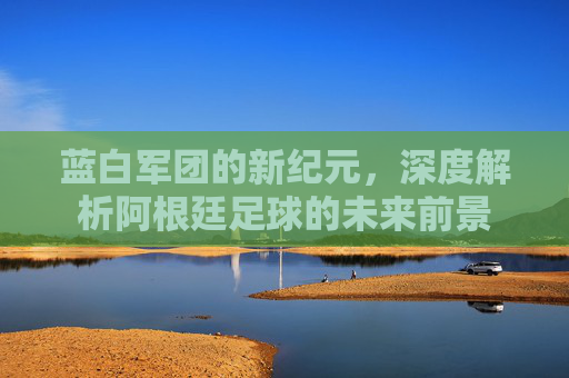 蓝白军团的新纪元，深度解析阿根廷足球的未来前景