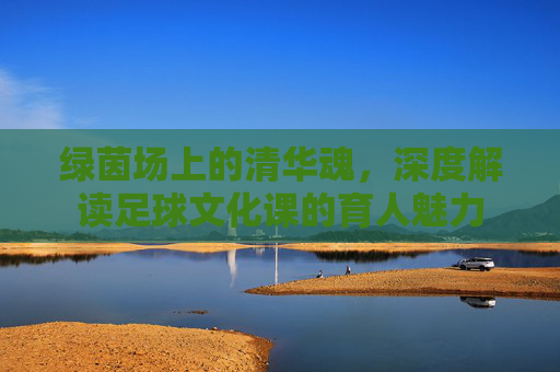 绿茵场上的清华魂，深度解读足球文化课的育人魅力