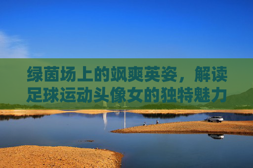 绿茵场上的飒爽英姿，解读足球运动头像女的独特魅力