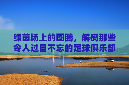 绿茵场上的图腾，解码那些令人过目不忘的足球俱乐部名字